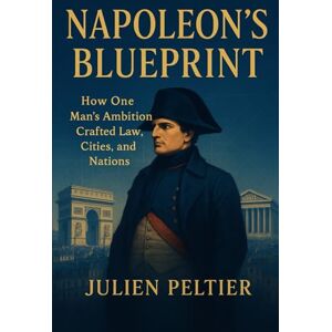 Peltier, Julien Napoleon’s Blueprint: How One Man’s Ambition Crafted Law, Cities, and Nations (France and Empire: From Napoleon to Decolonization) Peltier, Julien Napoleon’s Blueprint: How One Man’s Ambition Crafted Law, Cities, and Nations (France and Empire: From Napoleon to Decolonization)