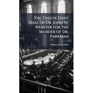 The Twelve Days' Trial of Dr. John W. Webster for the Murder of Dr. Parkman The Twelve Days' Trial of Dr. John W. Webster for the Murder of Dr. Parkman