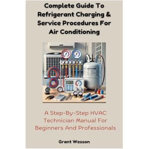 Wesson, Grant Complete Guide To Refrigerant Charging & Service Procedures For Air Conditioning: A Step-By-Step HVAC Technician Manual For Beginners And Professionals Wesson, Grant Complete Guide To Refrigerant Charging & Service Procedures For Air Conditioning: A Step-By-Step HVAC Technician Manual For Beginners And Professionals