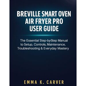 Carver, Emma K. Breville Smart Oven Air Fryer Pro User Guide: The Essential Step-by-Step Manual to Setup, Controls, Maintenance, Troubleshooting & Everyday Mastery Carver, Emma K. Breville Smart Oven Air Fryer Pro User Guide: The Essential Step-by-Step Manual to Setup, Controls, Maintenance, Troubleshooting & Everyday Mastery
