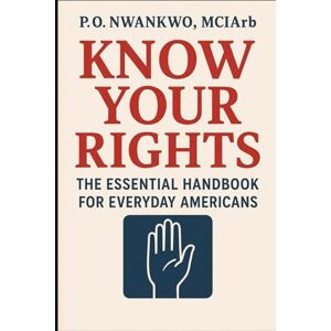 NWANKWO MCIArb, P. O. KNOW YOUR RIGHTS: THE ESSENTIAL HANDBOOK FOR EVERYDAY AMERICANS NWANKWO MCIArb, P. O. KNOW YOUR RIGHTS: THE ESSENTIAL HANDBOOK FOR EVERYDAY AMERICANS