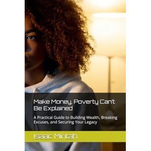 Mintah, Isaac Make Money, Poverty Can’t Be Explained: A Practical Guide to Building Wealth, Breaking Excuses, and Securing Your Legacy Mintah, Isaac Make Money, Poverty Can’t Be Explained: A Practical Guide to Building Wealth, Breaking Excuses, and Securing Your Legacy