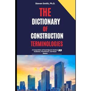 Smith Ph.D., Steven The Dictionary of Construction Terminologies: A Compendium of Knowledge for Students, Academics, Practitioners, and House Owners Smith Ph.D., Steven The Dictionary of Construction Terminologies: A Compendium of Knowledge for Students, Academics, Practitioners, and House Owners