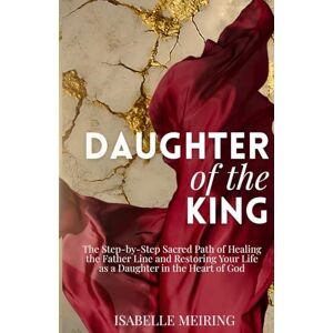 Meiring, Isabelle Daughter of the King: The Step-by-Step Sacred Path of Healing the Father Line and Being Restored as a Daughter in the Heart of God Meiring, Isabelle Daughter of the King: The Step-by-Step Sacred Path of Healing the Father Line and Being Restored as a Daughter in the Heart of God