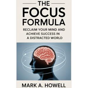 A. Howell, Mark The Focus Formula: Reclaim Your Mind and Achieve Success in a Distracted World: Master Mental Discipline, Eliminate Distractions, and Reach Your Full Potential A. Howell, Mark The Focus Formula: Reclaim Your Mind and Achieve Success in a Distracted World: Master Mental Discipline, Eliminate Distractions, and Reach Your Full Potential