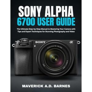 BARNES, MAVERICK A.D. SONY ALPHA 6700 USER GUIDE: The Ultimate Step-by-Step Manual to Mastering Your Camera with Tips and Expert Techniques for Stunning Photography and Video BARNES, MAVERICK A.D. SONY ALPHA 6700 USER GUIDE: The Ultimate Step-by-Step Manual to Mastering Your Camera with Tips and Expert Techniques for Stunning Photography and Video