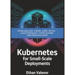 Valenor, Ethan Kubernetes for Small-Scale Deployments: Streamline Your Apps with Lightweight Container Orchestration Valenor, Ethan Kubernetes for Small-Scale Deployments: Streamline Your Apps with Lightweight Container Orchestration