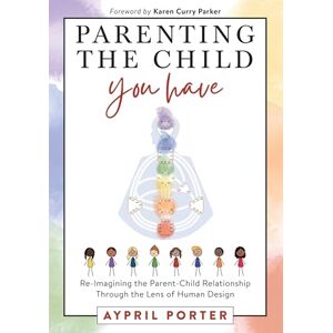Porter, Aypril Parenting The Child You Have: Re-Imagining The Parent-Child Relationship Through The Lens of Human Design Porter, Aypril Parenting The Child You Have: Re-Imagining The Parent-Child Relationship Through The Lens of Human Design