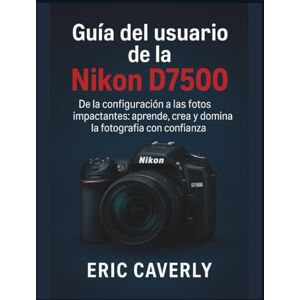 Caverly, Eric Guía del usuario de la Nikon D7500: De la configuración a las fotos impactantes: aprende, crea y domina la fotografía con confianza Caverly, Eric Guía del usuario de la Nikon D7500: De la configuración a las fotos impactantes: aprende, crea y domina la fotografía con confianza