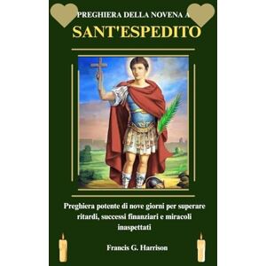 G. Harrison, Francis PREGHIERA DELLA NOVENA A SANT'ESPEDITO: Preghiera potente di nove giorni per superare ritardi, successi finanziari e miracoli inaspettati G. Harrison, Francis PREGHIERA DELLA NOVENA A SANT'ESPEDITO: Preghiera potente di nove giorni per superare ritardi, successi finanziari e miracoli inaspettati
