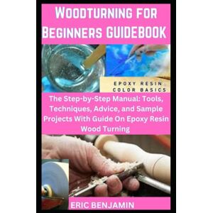 BENJAMIN, ERIC WOODTURNING FOR BEGINNERS GUIDEBOOK: The Step-by- step Manual: Tools, Techniques, Advice, and Sample Projects with Guide on Epoxy Resin Wood Turning BENJAMIN, ERIC WOODTURNING FOR BEGINNERS GUIDEBOOK: The Step-by- step Manual: Tools, Techniques, Advice, and Sample Projects with Guide on Epoxy Resin Wood Turning
