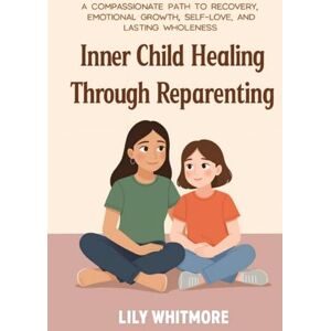 Whitmore, Lily Inner Child Healing Through Reparenting: A Compassionate Path to Recovery, Emotional Growth, Self-Love, and Lasting Wholeness Whitmore, Lily Inner Child Healing Through Reparenting: A Compassionate Path to Recovery, Emotional Growth, Self-Love, and Lasting Wholeness
