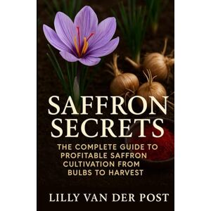 Van Der Post, Lilly Saffron Secrets: The Complete Guide to Profitable Saffron Cultivation from Bulbs to Harvest: A Complete Guide to Cultivating, Harvesting, and Profiting from Saffron Van Der Post, Lilly Saffron Secrets: The Complete Guide to Profitable Saffron Cultivation from Bulbs to Harvest: A Complete Guide to Cultivating, Harvesting, and Profiting from Saffron