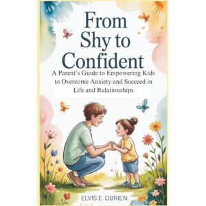 E. Obrien, Elvis FROM SHY TO CONFIDENT: A Parent’s Guide to Empowering Kids to Overcome Anxiety and Succeed in Life and Relationships E. Obrien, Elvis FROM SHY TO CONFIDENT: A Parent’s Guide to Empowering Kids to Overcome Anxiety and Succeed in Life and Relationships