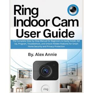 Annie, Alex Ring Indoor Cam User Guide: The Complete Step-by-Step Manual for Beginners to Easily Install, Set Up, Program, Troubleshoot, and Unlock Hidden ... and Privacy Protection (The Electronic DIY) Annie, Alex Ring Indoor Cam User Guide: The Complete Step-by-Step Manual for Beginners to Easily Install, Set Up, Program, Troubleshoot, and Unlock Hidden ... and Privacy Protection (The Electronic DIY)