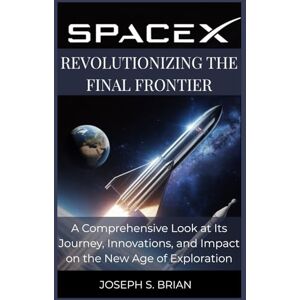 BRIAN, JOSEPH S. SpaceX: Revolutionizing the Final Frontier: A Comprehensive Look at Its Journey, Innovations, and Impact on the New Age of Exploration BRIAN, JOSEPH S. SpaceX: Revolutionizing the Final Frontier: A Comprehensive Look at Its Journey, Innovations, and Impact on the New Age of Exploration