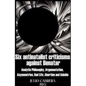Cabrera, Júlio SIX ANTINATALIST CRITICISMS AGAINST BENATAR: (Analytic Philosophy, Argumentation, Asymmetries, Bad Life, Abortion and Suicide) Cabrera, Júlio SIX ANTINATALIST CRITICISMS AGAINST BENATAR: (Analytic Philosophy, Argumentation, Asymmetries, Bad Life, Abortion and Suicide)