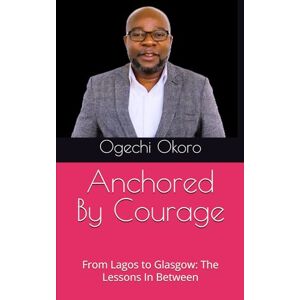 Okoro, Dr Ogechi Anchored By Courage: From Lagos to Glasgow: The Lessons In Between Okoro, Dr Ogechi Anchored By Courage: From Lagos to Glasgow: The Lessons In Between