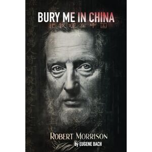 Bach, Dr. Eugene Bury Me in China: Robert Morrison: The Man Who Dared to Bring the Gospel to China Bach, Dr. Eugene Bury Me in China: Robert Morrison: The Man Who Dared to Bring the Gospel to China