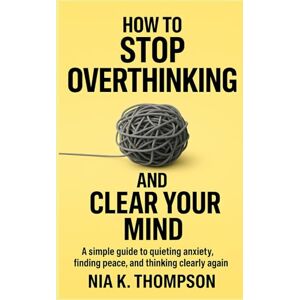 Thompson, Nia K. How to Stop Overthinking and Clear Your Mind: A Simple Guide to Quieting Anxiety, Finding Peace, and Thinking Clearly Again Thompson, Nia K. How to Stop Overthinking and Clear Your Mind: A Simple Guide to Quieting Anxiety, Finding Peace, and Thinking Clearly Again