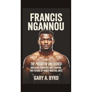 A. Byrd, Gary FRANCIS NGANNOU: The Predator Unleashed -Breaking Barriers and Shaping the Future of Mixed Martial Arts A. Byrd, Gary FRANCIS NGANNOU: The Predator Unleashed -Breaking Barriers and Shaping the Future of Mixed Martial Arts