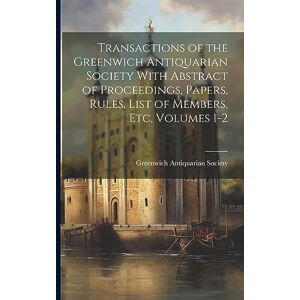 Transactions of the Greenwich Antiquarian Society With Abstract of Proceedings, Papers, Rules, List of Members, Etc, Volumes 1-2 Transactions of the Greenwich Antiquarian Society With Abstract of Proceedings, Papers, Rules, List of Members, Etc, Volumes 1-2