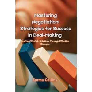 Collins, Emma Mastering Negotiation: Strategies for Success in Deal-Making: Crafting Win-Win Solutions Through Effective Dialogue Collins, Emma Mastering Negotiation: Strategies for Success in Deal-Making: Crafting Win-Win Solutions Through Effective Dialogue