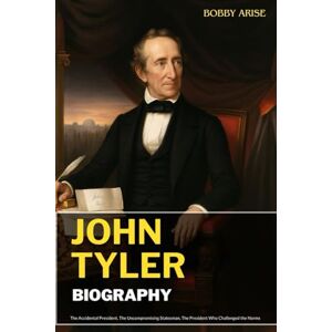 Arise, Bobby JOHN TYLER BIOGRAPHY: The Accidental President, The Uncompromising Statesman, The President Who Challenged the Norms Arise, Bobby JOHN TYLER BIOGRAPHY: The Accidental President, The Uncompromising Statesman, The President Who Challenged the Norms