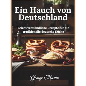 Martin, George Ein Hauch von Deutschland: Leicht verständliche Rezepte für die traditionelle deutsche Küche Martin, George Ein Hauch von Deutschland: Leicht verständliche Rezepte für die traditionelle deutsche Küche