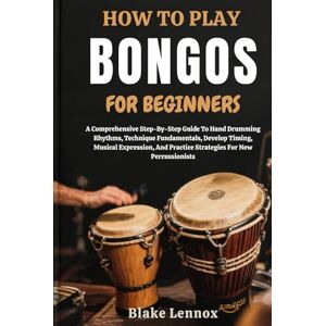 Lennox, Blake HOW TO PLAY BONGOS FOR BEGINNERS: A Comprehensive Step-By-Step Guide To Hand Drumming Rhythms, Technique Fundamentals, Develop Timing, Musical ... Practice Strategies For New Percussionists Lennox, Blake HOW TO PLAY BONGOS FOR BEGINNERS: A Comprehensive Step-By-Step Guide To Hand Drumming Rhythms, Technique Fundamentals, Develop Timing, Musical ... Practice Strategies For New Percussionists