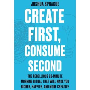 Sprague, Joshua Create First, Consume Second: The Rebellious 25-Minute Morning Ritual That Will Make You Richer, Happier, And More Creative Sprague, Joshua Create First, Consume Second: The Rebellious 25-Minute Morning Ritual That Will Make You Richer, Happier, And More Creative