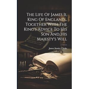 Clarke, James Stanier The Life Of James Ii, King Of England... Together With The King's Advice To His Son And His Majesty's Will Clarke, James Stanier The Life Of James Ii, King Of England... Together With The King's Advice To His Son And His Majesty's Will