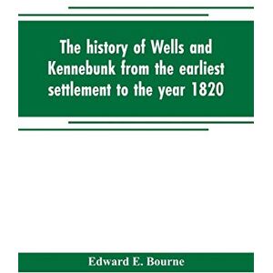 E Bourne, Edward The history of Wells and Kennebunk from the earliest settlement to the year 1820, at which time Kennebunk was set off, and incorporated with Biographical Sketches E Bourne, Edward The history of Wells and Kennebunk from the earliest settlement to the year 1820, at which time Kennebunk was set off, and incorporated with Biographical Sketches