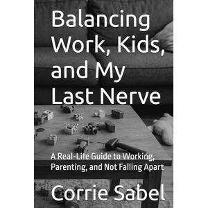 Sabel, Corrie Balancing Work, Kids, and My Last Nerve: A Real-Life Guide to Working, Parenting, and Not Falling Apart Sabel, Corrie Balancing Work, Kids, and My Last Nerve: A Real-Life Guide to Working, Parenting, and Not Falling Apart