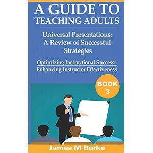 Burke, James M A Guide to Teaching Adults: Universal Presentations: A Review of Successful Strategies. Optimizing Instructional Success: Enhancing Instructor Effectiveness (Book 3) Burke, James M A Guide to Teaching Adults: Universal Presentations: A Review of Successful Strategies. Optimizing Instructional Success: Enhancing Instructor Effectiveness (Book 3)