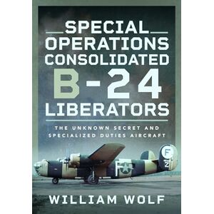 Wolf, William Special Operations Consolidated B-24 Liberators: The Unknown Secret and Specialized Duties Aircraft Wolf, William Special Operations Consolidated B-24 Liberators: The Unknown Secret and Specialized Duties Aircraft