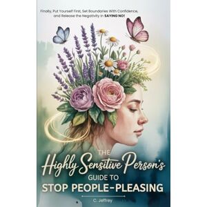 Jeffrey, C. The Highly Sensitive Person's Guide to Stop People-Pleasing: Finally, Put Yourself First, Set Boundaries with Confidence, and Release the Negativity in Saying NO! Jeffrey, C. The Highly Sensitive Person's Guide to Stop People-Pleasing: Finally, Put Yourself First, Set Boundaries with Confidence, and Release the Negativity in Saying NO!