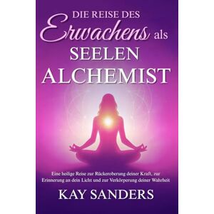 Sanders, Kay R. Die Reise des Erwachens als Seelen Alchemist: Eine heilige Reise zu deiner Kraft, deinem Licht und deiner Wahrheit Sanders, Kay R. Die Reise des Erwachens als Seelen Alchemist: Eine heilige Reise zu deiner Kraft, deinem Licht und deiner Wahrheit