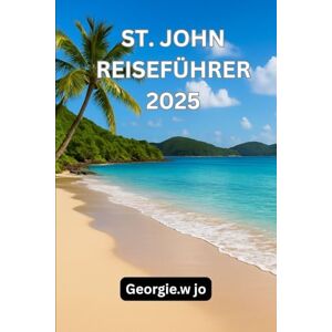 Jo, Gorgie W ST. JOHN REISEFÜHRER 2025: St. John Reiseführer 2025: Entdecken Sie das Herz des verborgenen Paradieses der Karibik Jo, Gorgie W ST. JOHN REISEFÜHRER 2025: St. John Reiseführer 2025: Entdecken Sie das Herz des verborgenen Paradieses der Karibik