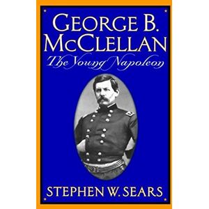 Sears, Stephen W. George B. Mcclellan: The Young Napoleon Sears, Stephen W. George B. Mcclellan: The Young Napoleon