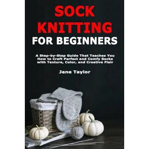 Taylor Sock Knitting for Beginners: A Step-by-Step Guide That Teaches You How to Craft Perfect and Comfy Socks with Texture, Color, and Creative Flair Taylor Sock Knitting for Beginners: A Step-by-Step Guide That Teaches You How to Craft Perfect and Comfy Socks with Texture, Color, and Creative Flair
