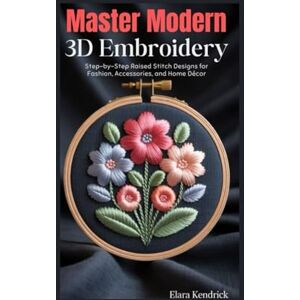 Kendrick, Elara Master Modern 3D Embroidery: Step-by-Step Raised Stitch Designs for Fashion, Accessories, and Home Decor Kendrick, Elara Master Modern 3D Embroidery: Step-by-Step Raised Stitch Designs for Fashion, Accessories, and Home Decor