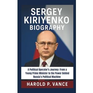 P. Vance, Harold SERGEY KIRIYENKO BIOGRAPHY: A Political Operator's Journey: From a Young Prime Minister to the Power Behind Russia’s Political Machine P. Vance, Harold SERGEY KIRIYENKO BIOGRAPHY: A Political Operator's Journey: From a Young Prime Minister to the Power Behind Russia’s Political Machine