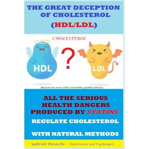 Buracchi, Dr. Gabriele THE GREAT DECEPTION OF CHOLESTEROL (HDL/LDL) ALL THE SERIOUS HEALTH DANGERS PRODUCED BY STATINS REGULATE CHOLESTEROL WITH NATURAL METHODS ... physical activity, mindfulness, Zone diet.) Buracchi, Dr. Gabriele THE GREAT DECEPTION OF CHOLESTEROL (HDL/LDL) ALL THE SERIOUS HEALTH DANGERS PRODUCED BY STATINS REGULATE CHOLESTEROL WITH NATURAL METHODS ... physical activity, mindfulness, Zone diet.)