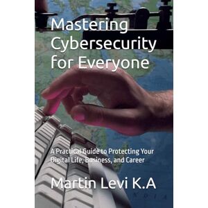 Ketta, Mr. Martin Levi Mastering Cybersecurity for Everyone: A Practical Guide to Protecting Your Digital Life, Business, and Career Ketta, Mr. Martin Levi Mastering Cybersecurity for Everyone: A Practical Guide to Protecting Your Digital Life, Business, and Career