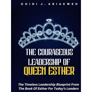Abiakweh, Chidi J. The Courageous Leadership Of Queen Esther: The Timeless Leadership Blueprint From The Book Of Esther For Today’s Leaders Abiakweh, Chidi J. The Courageous Leadership Of Queen Esther: The Timeless Leadership Blueprint From The Book Of Esther For Today’s Leaders