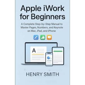 Smith, Henry Apple iWork for Beginners: A Complete Step-by-Step Manual to Master Pages, Numbers, and Keynote on Mac, iPad, and iPhone (Application & software tools or guide) Smith, Henry Apple iWork for Beginners: A Complete Step-by-Step Manual to Master Pages, Numbers, and Keynote on Mac, iPad, and iPhone (Application & software tools or guide)