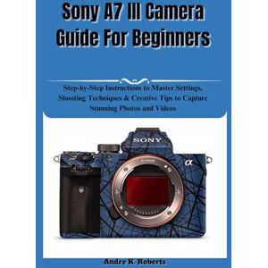 Roberts Sony A7 III Camera Guide For Beginners: Step-by-Step Instructions to Master Settings, Shooting Techniques & Creative Tips to Capture Stunning Photos and Videos Roberts Sony A7 III Camera Guide For Beginners: Step-by-Step Instructions to Master Settings, Shooting Techniques & Creative Tips to Capture Stunning Photos and Videos