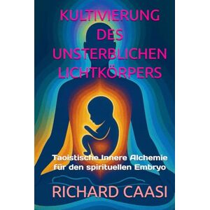 CAASI, RICHARD KULTIVIERUNG DES UNSTERBLICHEN LICHTKÖRPERS: Taoistische Innere Alchemie für den spirituellen Embryo CAASI, RICHARD KULTIVIERUNG DES UNSTERBLICHEN LICHTKÖRPERS: Taoistische Innere Alchemie für den spirituellen Embryo