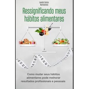 Santos, Leandro RESSIGNIFICANDO MEUS HÁBITOS ALIMENTARES: COMO MUDAR SEUS HÁBITOS ALIMENTARES PODE MELHORAR SEUS RESULTADOS PROFICIONAIS E PESSOAIS Santos, Leandro RESSIGNIFICANDO MEUS HÁBITOS ALIMENTARES: COMO MUDAR SEUS HÁBITOS ALIMENTARES PODE MELHORAR SEUS RESULTADOS PROFICIONAIS E PESSOAIS
